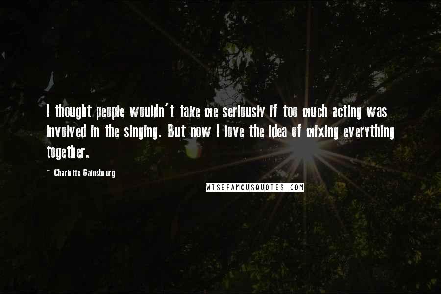 Charlotte Gainsbourg Quotes: I thought people wouldn't take me seriously if too much acting was involved in the singing. But now I love the idea of mixing everything together.