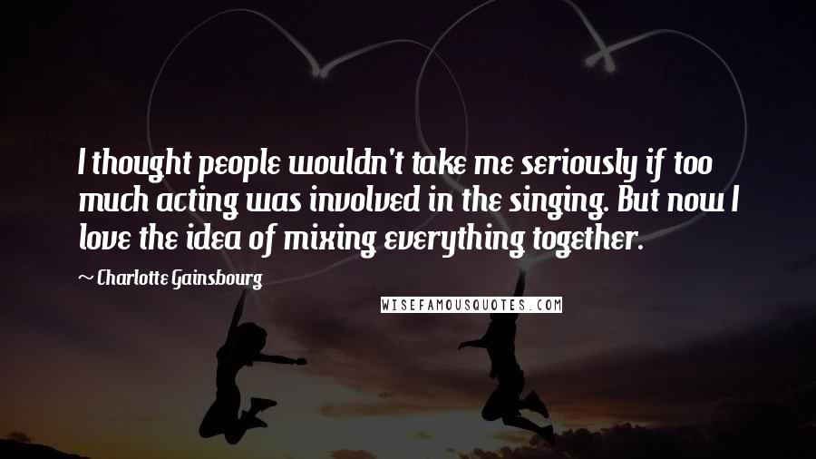 Charlotte Gainsbourg Quotes: I thought people wouldn't take me seriously if too much acting was involved in the singing. But now I love the idea of mixing everything together.