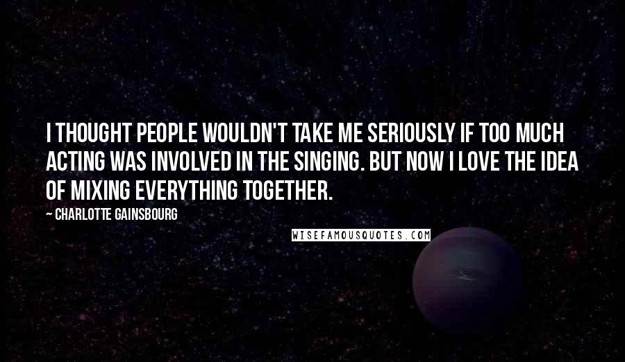 Charlotte Gainsbourg Quotes: I thought people wouldn't take me seriously if too much acting was involved in the singing. But now I love the idea of mixing everything together.