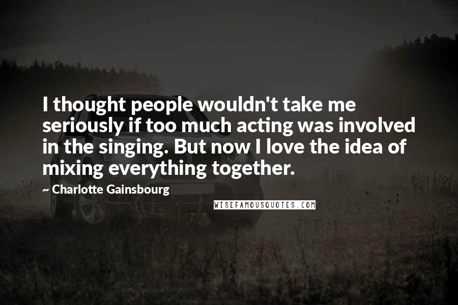 Charlotte Gainsbourg Quotes: I thought people wouldn't take me seriously if too much acting was involved in the singing. But now I love the idea of mixing everything together.