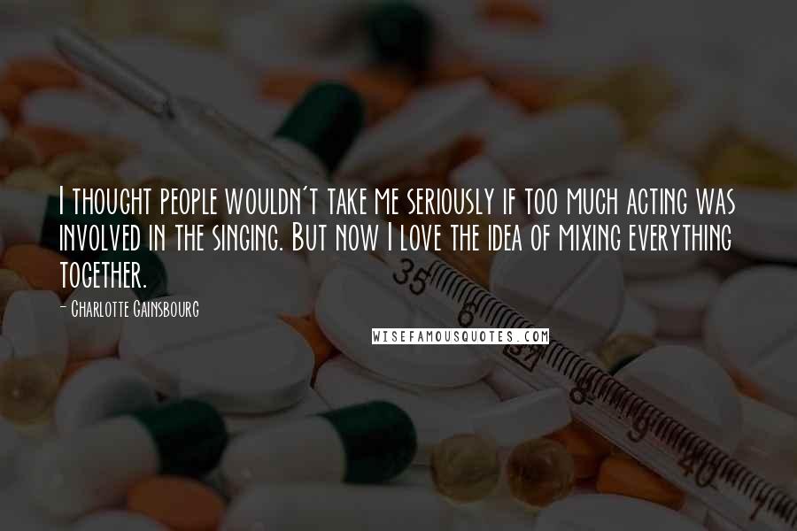 Charlotte Gainsbourg Quotes: I thought people wouldn't take me seriously if too much acting was involved in the singing. But now I love the idea of mixing everything together.