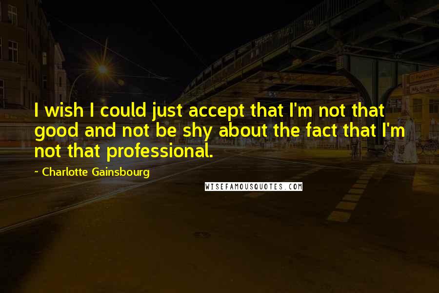 Charlotte Gainsbourg Quotes: I wish I could just accept that I'm not that good and not be shy about the fact that I'm not that professional.