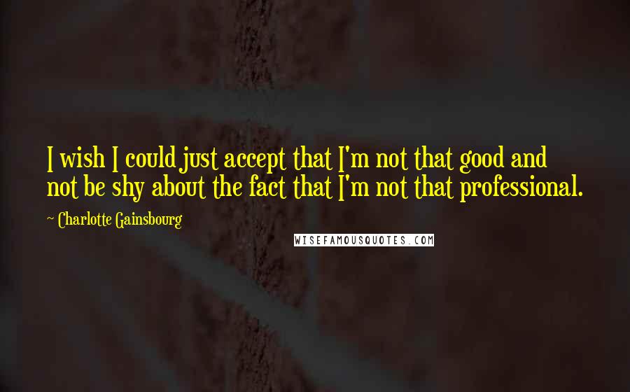 Charlotte Gainsbourg Quotes: I wish I could just accept that I'm not that good and not be shy about the fact that I'm not that professional.