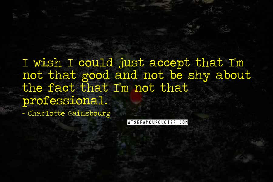 Charlotte Gainsbourg Quotes: I wish I could just accept that I'm not that good and not be shy about the fact that I'm not that professional.