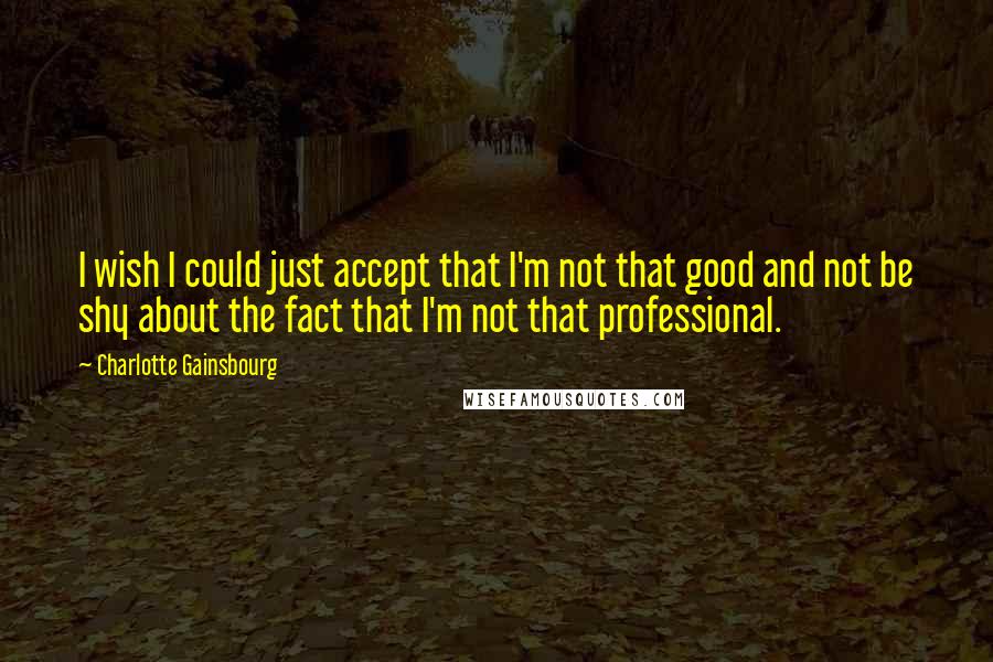 Charlotte Gainsbourg Quotes: I wish I could just accept that I'm not that good and not be shy about the fact that I'm not that professional.