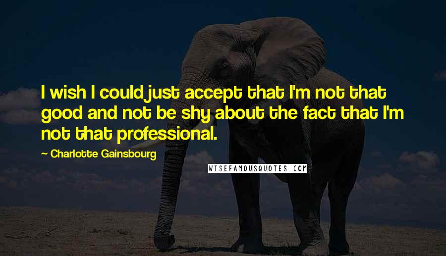 Charlotte Gainsbourg Quotes: I wish I could just accept that I'm not that good and not be shy about the fact that I'm not that professional.