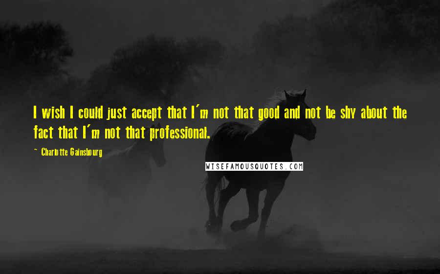 Charlotte Gainsbourg Quotes: I wish I could just accept that I'm not that good and not be shy about the fact that I'm not that professional.