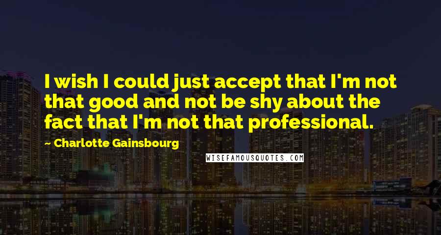 Charlotte Gainsbourg Quotes: I wish I could just accept that I'm not that good and not be shy about the fact that I'm not that professional.