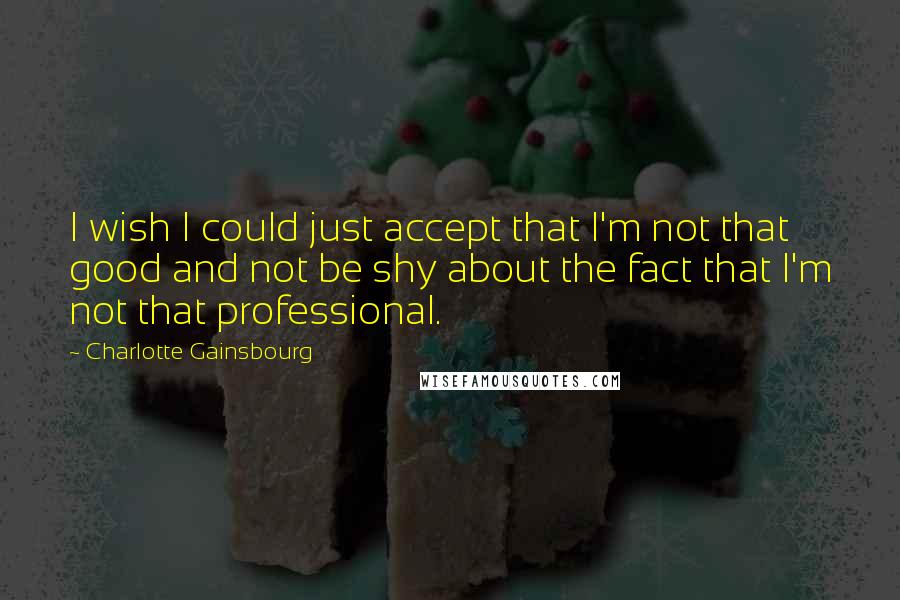 Charlotte Gainsbourg Quotes: I wish I could just accept that I'm not that good and not be shy about the fact that I'm not that professional.