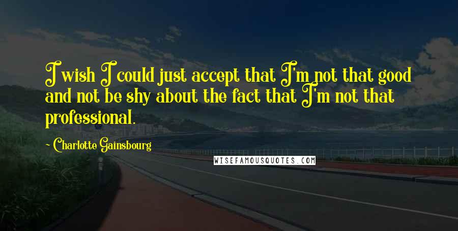 Charlotte Gainsbourg Quotes: I wish I could just accept that I'm not that good and not be shy about the fact that I'm not that professional.