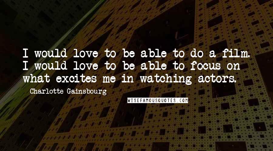 Charlotte Gainsbourg Quotes: I would love to be able to do a film. I would love to be able to focus on what excites me in watching actors.