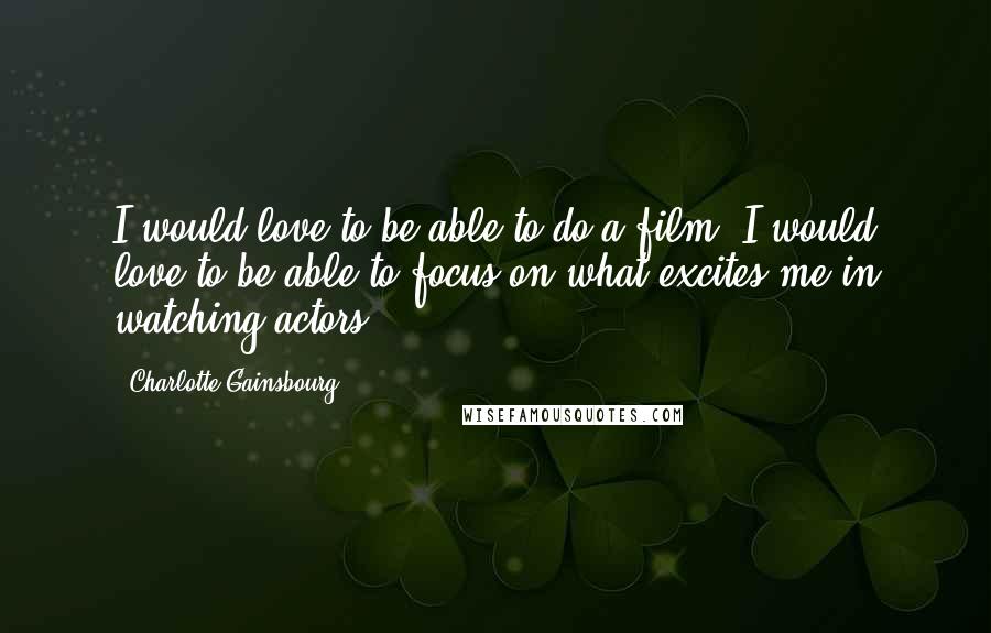 Charlotte Gainsbourg Quotes: I would love to be able to do a film. I would love to be able to focus on what excites me in watching actors.