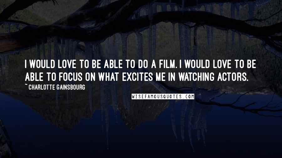 Charlotte Gainsbourg Quotes: I would love to be able to do a film. I would love to be able to focus on what excites me in watching actors.