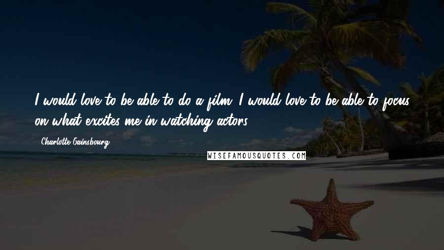Charlotte Gainsbourg Quotes: I would love to be able to do a film. I would love to be able to focus on what excites me in watching actors.
