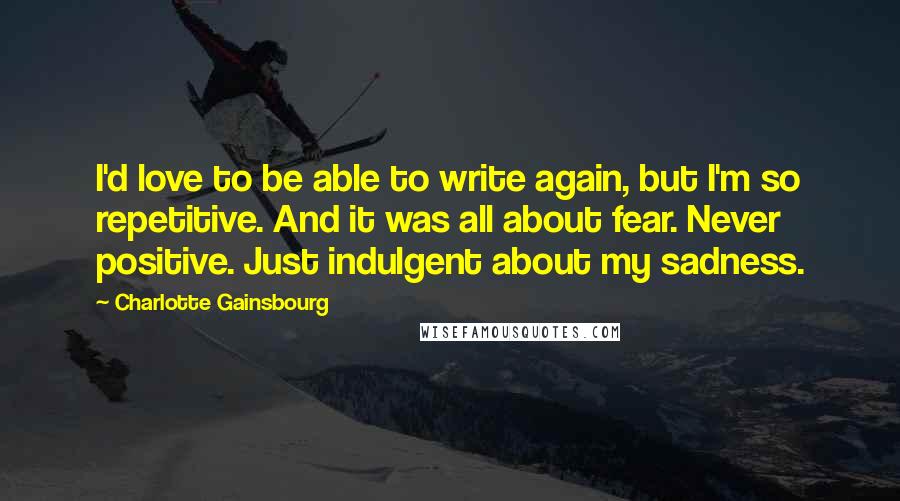 Charlotte Gainsbourg Quotes: I'd love to be able to write again, but I'm so repetitive. And it was all about fear. Never positive. Just indulgent about my sadness.