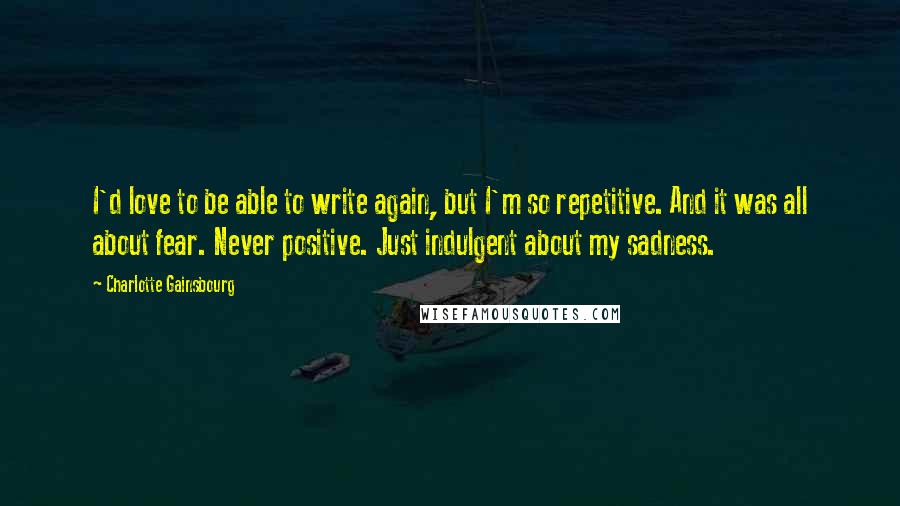 Charlotte Gainsbourg Quotes: I'd love to be able to write again, but I'm so repetitive. And it was all about fear. Never positive. Just indulgent about my sadness.