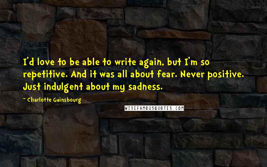 Charlotte Gainsbourg Quotes: I'd love to be able to write again, but I'm so repetitive. And it was all about fear. Never positive. Just indulgent about my sadness.