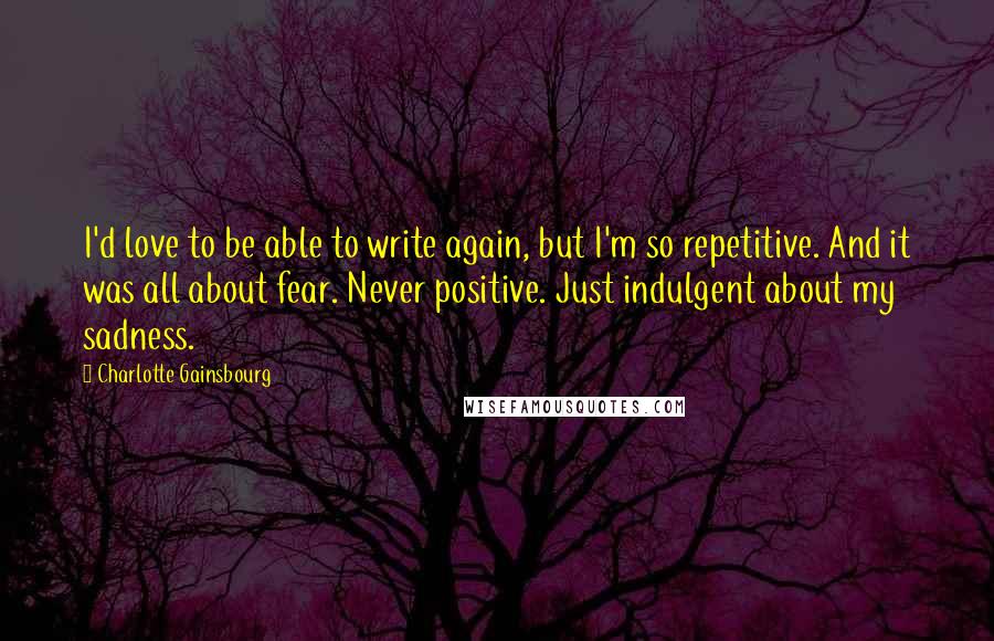 Charlotte Gainsbourg Quotes: I'd love to be able to write again, but I'm so repetitive. And it was all about fear. Never positive. Just indulgent about my sadness.