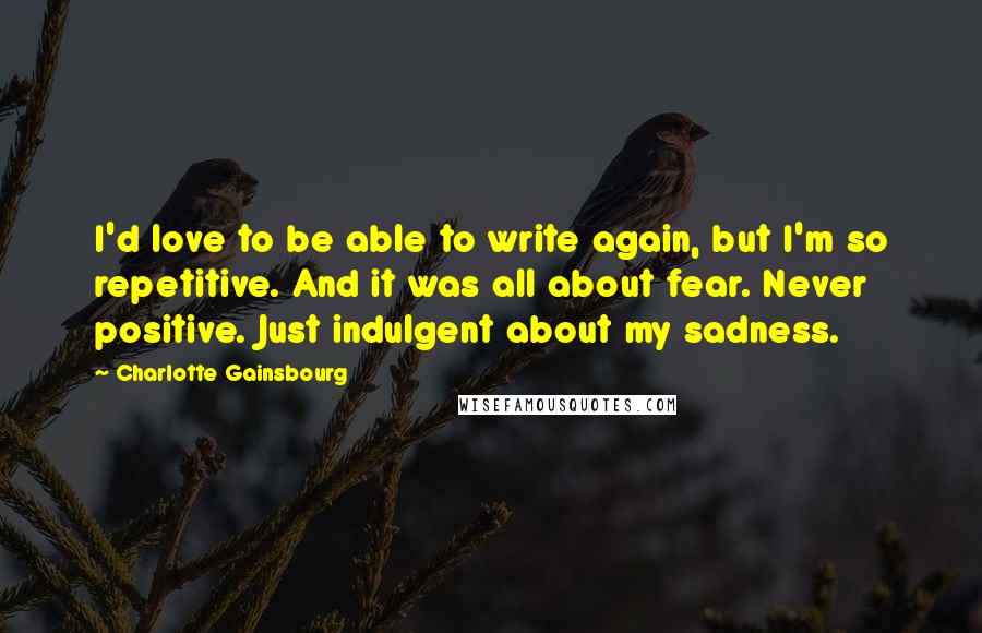 Charlotte Gainsbourg Quotes: I'd love to be able to write again, but I'm so repetitive. And it was all about fear. Never positive. Just indulgent about my sadness.