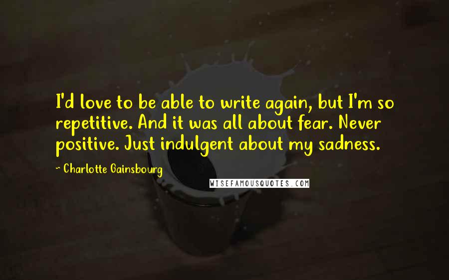 Charlotte Gainsbourg Quotes: I'd love to be able to write again, but I'm so repetitive. And it was all about fear. Never positive. Just indulgent about my sadness.
