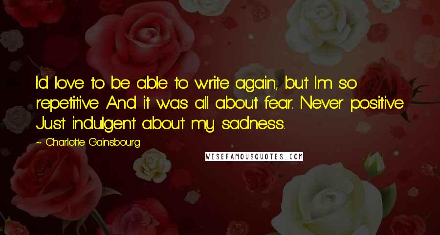 Charlotte Gainsbourg Quotes: I'd love to be able to write again, but I'm so repetitive. And it was all about fear. Never positive. Just indulgent about my sadness.