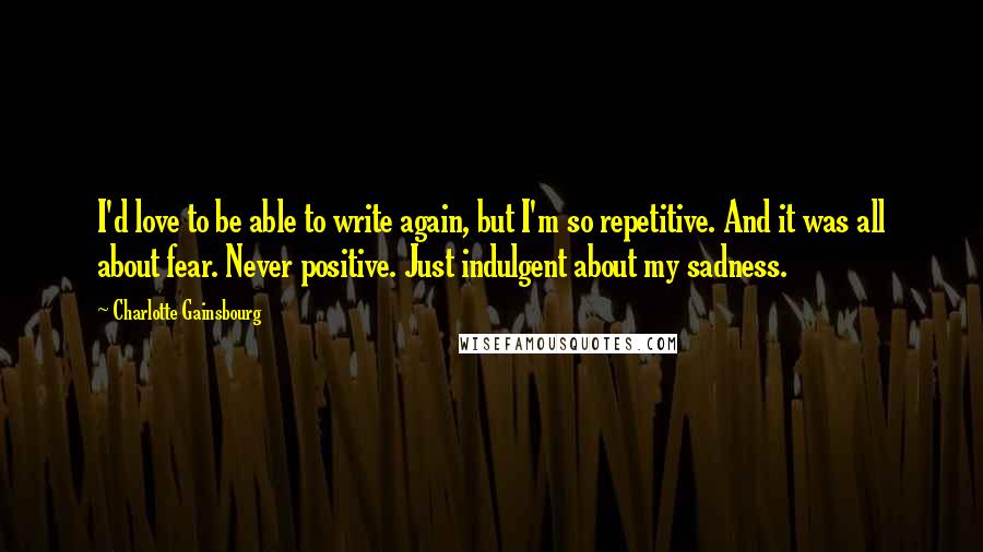 Charlotte Gainsbourg Quotes: I'd love to be able to write again, but I'm so repetitive. And it was all about fear. Never positive. Just indulgent about my sadness.