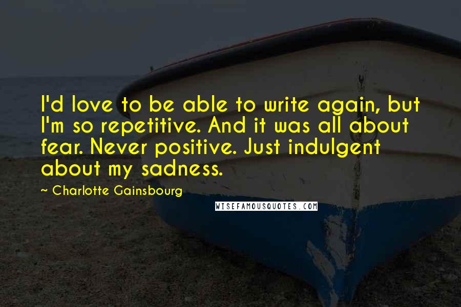 Charlotte Gainsbourg Quotes: I'd love to be able to write again, but I'm so repetitive. And it was all about fear. Never positive. Just indulgent about my sadness.