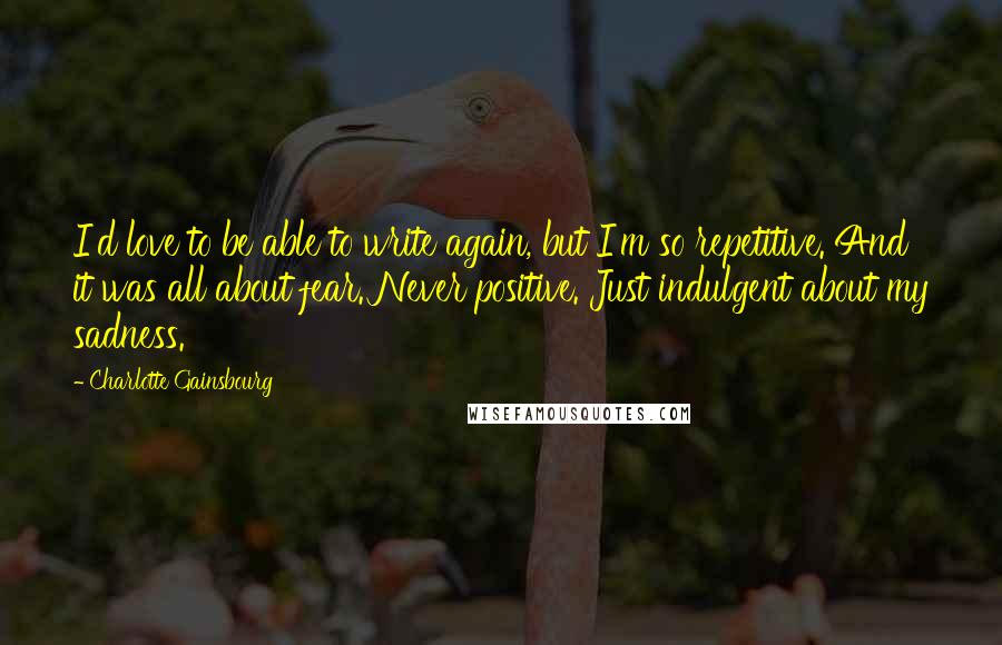 Charlotte Gainsbourg Quotes: I'd love to be able to write again, but I'm so repetitive. And it was all about fear. Never positive. Just indulgent about my sadness.
