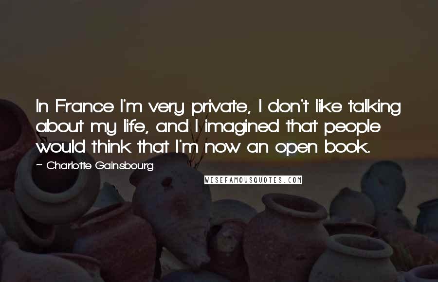 Charlotte Gainsbourg Quotes: In France I'm very private, I don't like talking about my life, and I imagined that people would think that I'm now an open book.