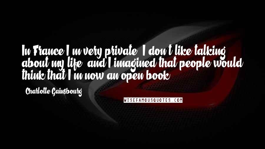 Charlotte Gainsbourg Quotes: In France I'm very private, I don't like talking about my life, and I imagined that people would think that I'm now an open book.