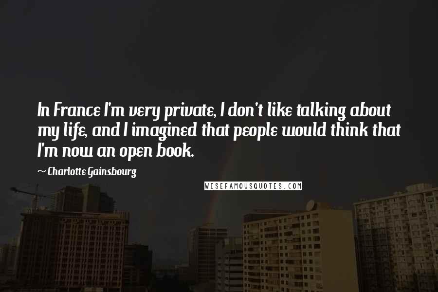 Charlotte Gainsbourg Quotes: In France I'm very private, I don't like talking about my life, and I imagined that people would think that I'm now an open book.