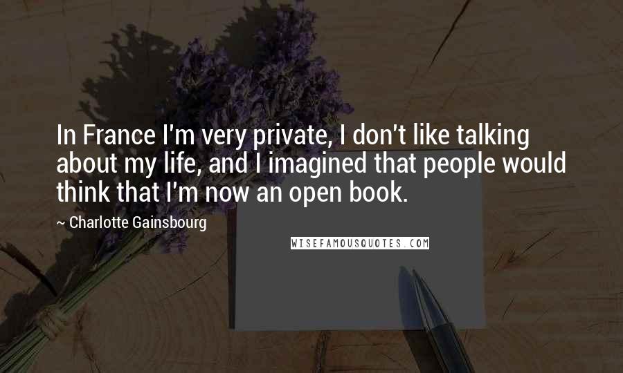 Charlotte Gainsbourg Quotes: In France I'm very private, I don't like talking about my life, and I imagined that people would think that I'm now an open book.