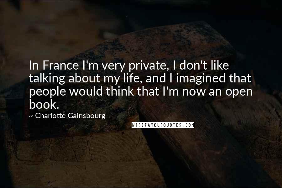 Charlotte Gainsbourg Quotes: In France I'm very private, I don't like talking about my life, and I imagined that people would think that I'm now an open book.