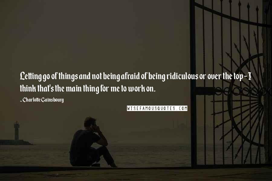 Charlotte Gainsbourg Quotes: Letting go of things and not being afraid of being ridiculous or over the top - I think that's the main thing for me to work on.