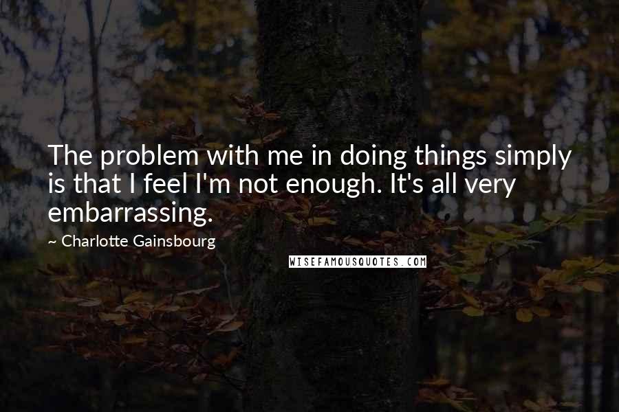 Charlotte Gainsbourg Quotes: The problem with me in doing things simply is that I feel I'm not enough. It's all very embarrassing.