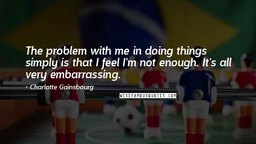 Charlotte Gainsbourg Quotes: The problem with me in doing things simply is that I feel I'm not enough. It's all very embarrassing.