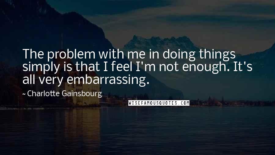 Charlotte Gainsbourg Quotes: The problem with me in doing things simply is that I feel I'm not enough. It's all very embarrassing.
