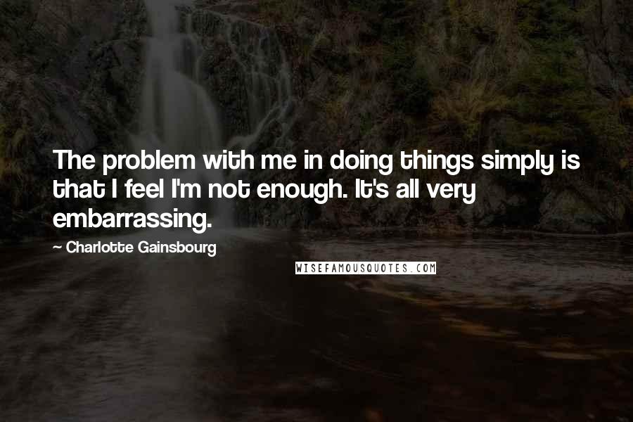 Charlotte Gainsbourg Quotes: The problem with me in doing things simply is that I feel I'm not enough. It's all very embarrassing.