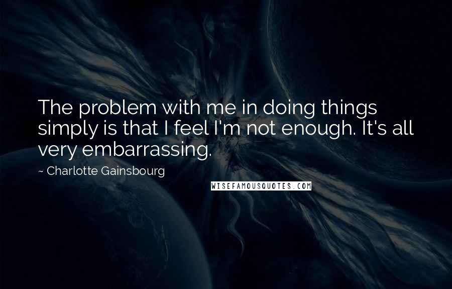 Charlotte Gainsbourg Quotes: The problem with me in doing things simply is that I feel I'm not enough. It's all very embarrassing.