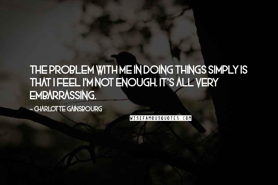 Charlotte Gainsbourg Quotes: The problem with me in doing things simply is that I feel I'm not enough. It's all very embarrassing.