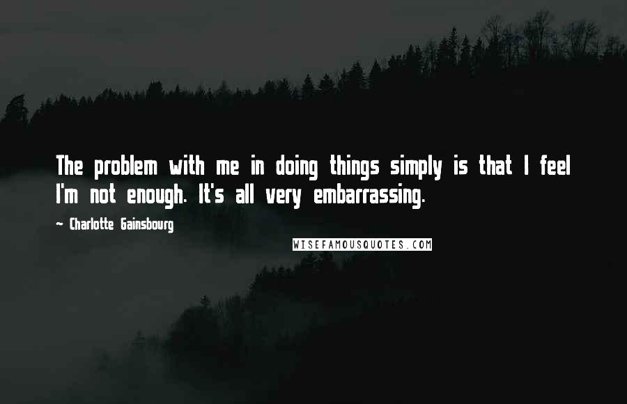 Charlotte Gainsbourg Quotes: The problem with me in doing things simply is that I feel I'm not enough. It's all very embarrassing.