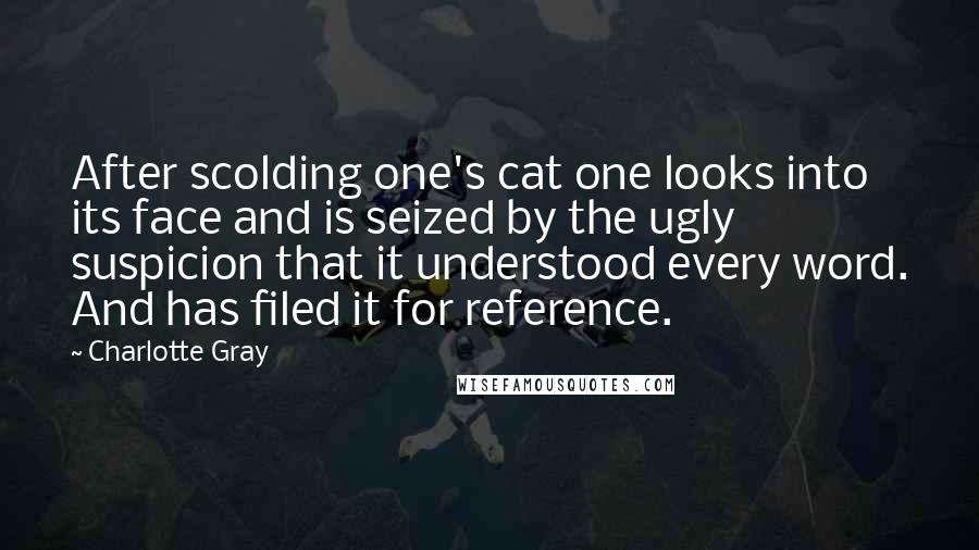 Charlotte Gray Quotes: After scolding one's cat one looks into its face and is seized by the ugly suspicion that it understood every word. And has filed it for reference.