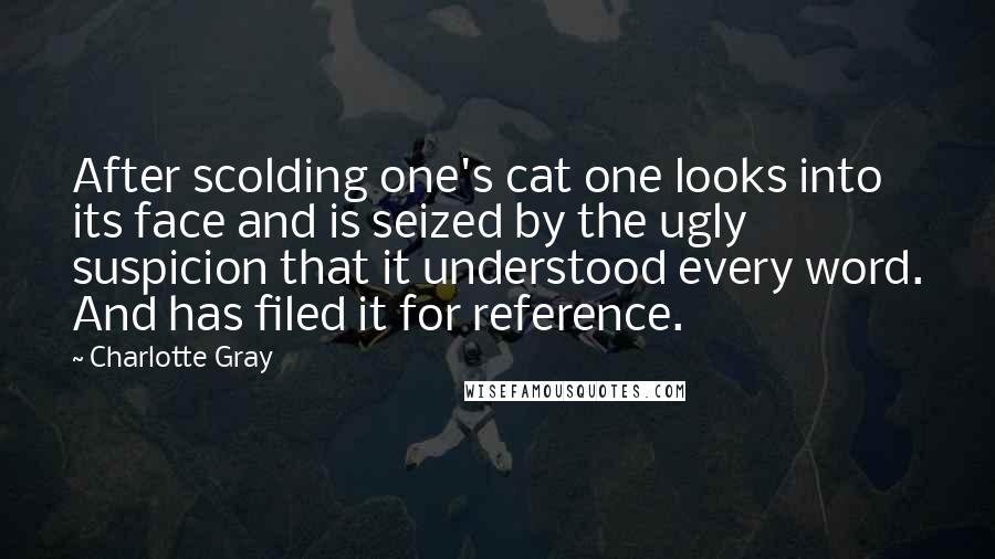 Charlotte Gray Quotes: After scolding one's cat one looks into its face and is seized by the ugly suspicion that it understood every word. And has filed it for reference.