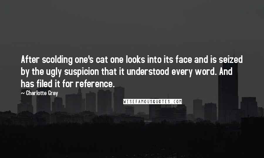 Charlotte Gray Quotes: After scolding one's cat one looks into its face and is seized by the ugly suspicion that it understood every word. And has filed it for reference.