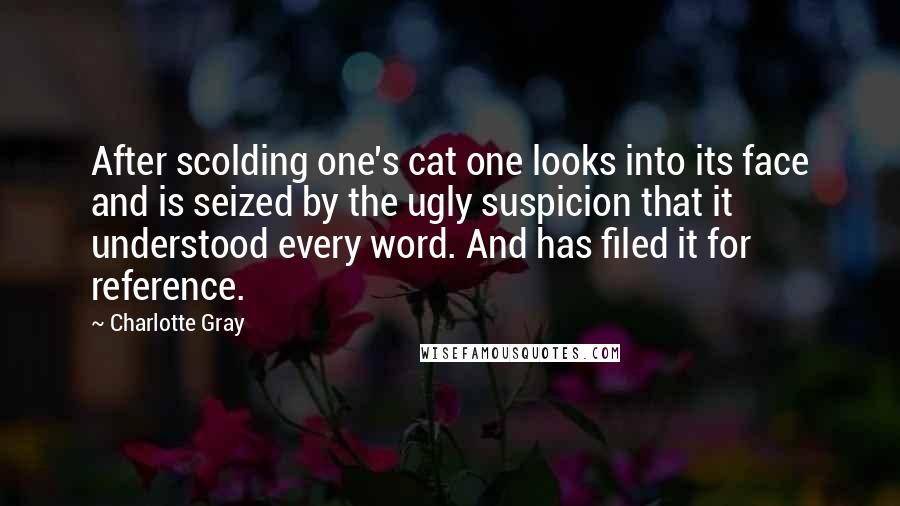 Charlotte Gray Quotes: After scolding one's cat one looks into its face and is seized by the ugly suspicion that it understood every word. And has filed it for reference.
