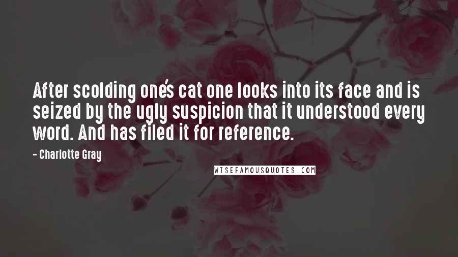 Charlotte Gray Quotes: After scolding one's cat one looks into its face and is seized by the ugly suspicion that it understood every word. And has filed it for reference.