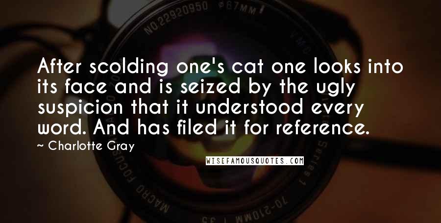 Charlotte Gray Quotes: After scolding one's cat one looks into its face and is seized by the ugly suspicion that it understood every word. And has filed it for reference.