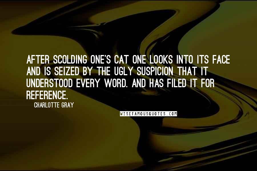 Charlotte Gray Quotes: After scolding one's cat one looks into its face and is seized by the ugly suspicion that it understood every word. And has filed it for reference.