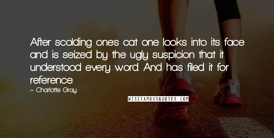 Charlotte Gray Quotes: After scolding one's cat one looks into its face and is seized by the ugly suspicion that it understood every word. And has filed it for reference.