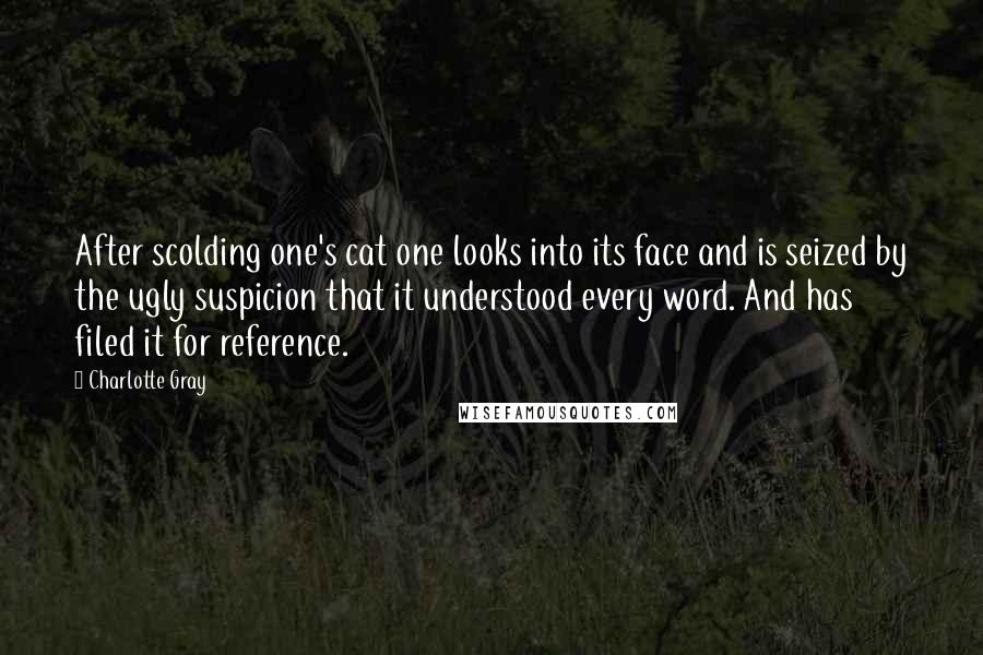 Charlotte Gray Quotes: After scolding one's cat one looks into its face and is seized by the ugly suspicion that it understood every word. And has filed it for reference.